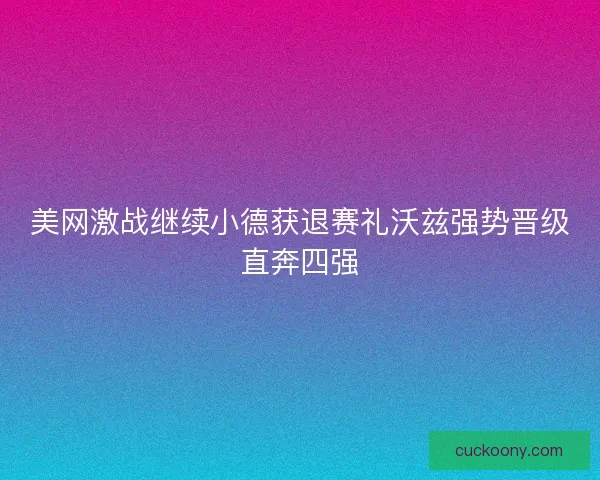 美网激战继续小德获退赛礼沃兹强势晋级直奔四强