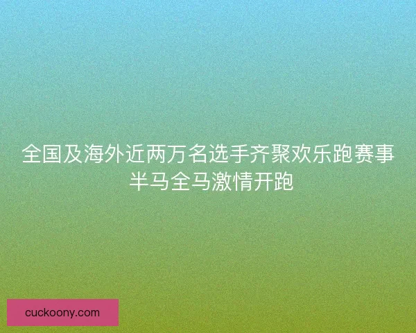 全国及海外近两万名选手齐聚欢乐跑赛事 半马全马激情开跑