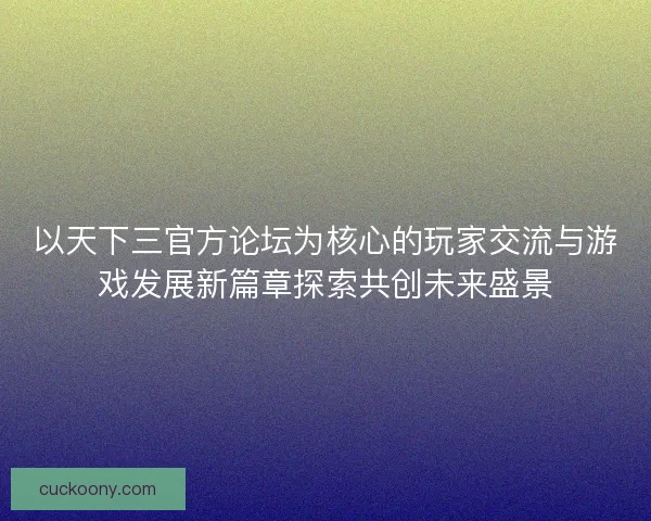 以天下三官方论坛为核心的玩家交流与游戏发展新篇章探索共创未来盛景